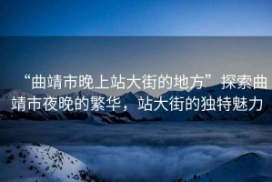 “曲靖市晚上站大街的地方”探索曲靖市夜晚的繁華，站大街的獨特魅力