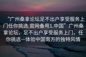 “廣州桑拿論壇足不出戶享受服務上門任你挑選.官網備用1.中國”廣州桑拿論壇，足不出戶享受服務上門，任你挑選—體驗中國南方的獨特風情