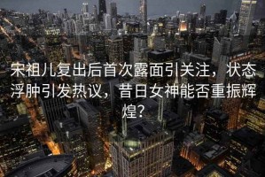 宋祖兒復出后首次露面引關注，狀態浮腫引發熱議，昔日女神能否重振輝煌？