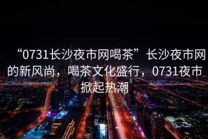 “0731長沙夜市網喝茶”長沙夜市網的新風尚，喝茶文化盛行，0731夜市掀起熱潮