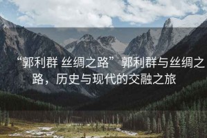“郭利群 絲綢之路”郭利群與絲綢之路，歷史與現(xiàn)代的交融之旅
