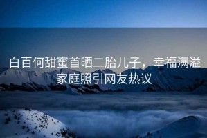 白百何甜蜜首曬二胎兒子，幸福滿溢家庭照引網友熱議