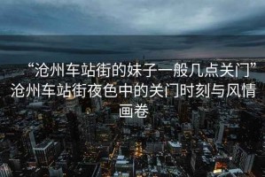 “滄州車站街的妹子一般幾點關門”滄州車站街夜色中的關門時刻與風情畫卷
