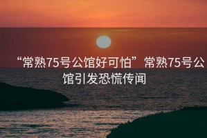 “常熟75號公館好可怕”常熟75號公館引發恐慌傳聞