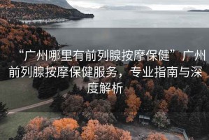 “廣州哪里有前列腺按摩保健”廣州前列腺按摩保健服務(wù)，專業(yè)指南與深度解析