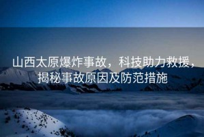 山西太原爆炸事故，科技助力救援，揭秘事故原因及防范措施