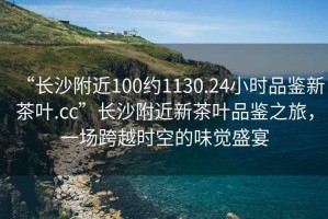 “長(zhǎng)沙附近100約1130.24小時(shí)品鑒新茶葉.cc”長(zhǎng)沙附近新茶葉品鑒之旅，一場(chǎng)跨越時(shí)空的味覺盛宴