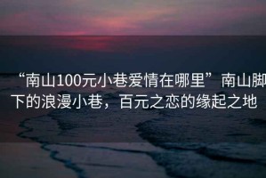 “南山100元小巷愛情在哪里”南山腳下的浪漫小巷，百元之戀的緣起之地
