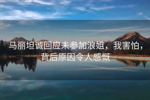 馬麗坦誠回應未參加浪姐，我害怕，背后原因令人感慨