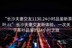 “長沙夫妻交友1130.24小時品鑒新茶葉.cc”長沙夫妻交友新體驗，一次關于茶葉品鑒的24小時之旅