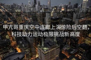 甲亢哥重慶空中連廊上演驚險后空翻，科技助力運動極限挑戰新高度