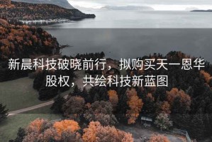 新晨科技破曉前行，擬購買天一恩華股權，共繪科技新藍圖