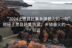 “2024上思縣趕集鄉鎮最火的一句”揭秘上思縣趕集熱潮，鄉鎮最火的一句話