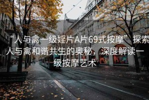 “人與禽一級婬片A片69式按摩”探索人與禽和諧共生的奧秘，深度解讀一級按摩藝術