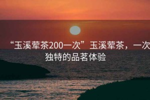 “玉溪葷茶200一次”玉溪葷茶，一次獨特的品茗體驗