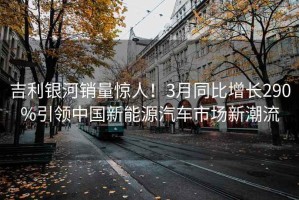 吉利銀河銷量驚人！3月同比增長290%引領中國新能源汽車市場新潮流