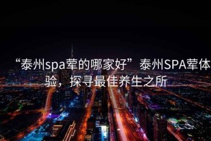 “泰州spa葷的哪家好”泰州SPA葷體驗，探尋最佳養(yǎng)生之所