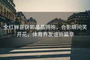 全紅嬋喜獲郭晶晶擁抱，合影瞬間笑開(kāi)花，體育界友誼新篇章