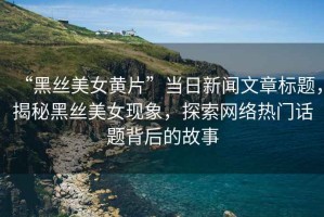 “黑絲美女黃片”當日新聞文章標題，揭秘黑絲美女現象，探索網絡熱門話題背后的故事