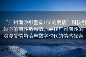 “廣州南沙哪里有150的愛情”科技引領(lǐng)下的南沙新風情，尋找廣州南沙的浪漫愛情角落與數(shù)字時代的情感探索