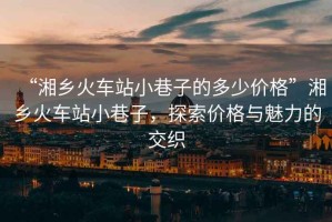 “湘鄉火車站小巷子的多少價格”湘鄉火車站小巷子，探索價格與魅力的交織