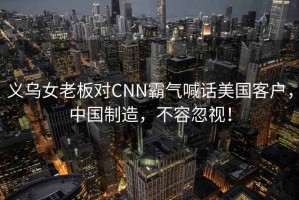 義烏女老板對CNN霸氣喊話美國客戶，中國制造，不容忽視！