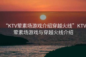 “KTV葷素場游戲介紹穿越火線”KTV葷素場游戲與穿越火線介紹