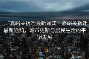 “嘉峪關拆遷最新通知”嘉峪關拆遷最新通知，城市更新與居民生活的平衡發展