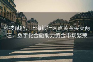 科技賦能，上海銀行網點黃金買賣兩旺，數字化金融助力黃金市場繁榮