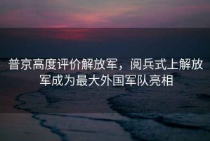 普京高度評價解放軍，閱兵式上解放軍成為最大外國軍隊亮相