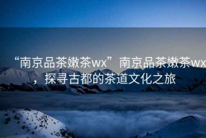 “南京品茶嫩茶wx”南京品茶嫩茶wx，探尋古都的茶道文化之旅