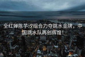 全紅嬋陳芋汐組合力奪跳水金牌，中國跳水隊再創輝煌！