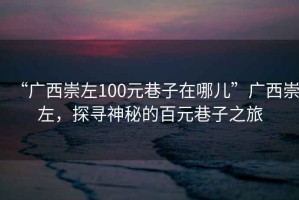 “廣西崇左100元巷子在哪兒”廣西崇左，探尋神秘的百元巷子之旅