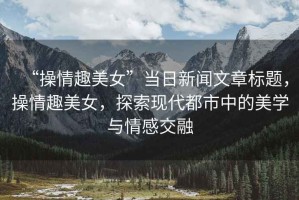 “操情趣美女”當(dāng)日新聞文章標(biāo)題，操情趣美女，探索現(xiàn)代都市中的美學(xué)與情感交融