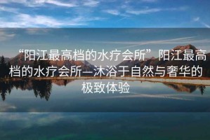 “陽(yáng)江最高檔的水療會(huì)所”陽(yáng)江最高檔的水療會(huì)所—沐浴于自然與奢華的極致體驗(yàn)