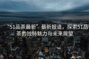 “51品茶最新”最新報道，探索51品茶的獨特魅力與未來展望