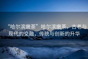 “哈爾濱嫩茶”哈爾濱嫩茶，古老與現代的交融，傳統與創新的升華