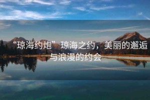 “瓊海約炮”瓊海之約，美麗的邂逅與浪漫的約會