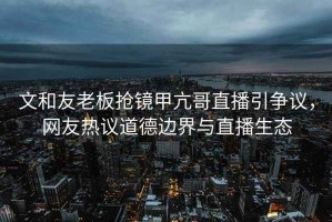 文和友老板搶鏡甲亢哥直播引爭(zhēng)議，網(wǎng)友熱議道德邊界與直播生態(tài)
