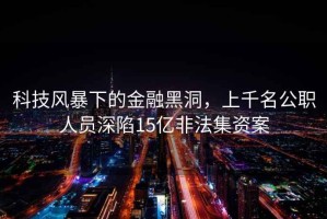 科技風暴下的金融黑洞，上千名公職人員深陷15億非法集資案