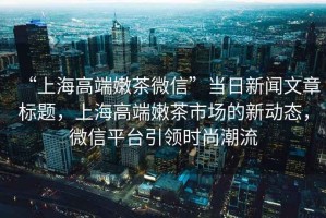 “上海高端嫩茶微信”當(dāng)日新聞文章標題，上海高端嫩茶市場的新動態(tài)，微信平臺引領(lǐng)時尚潮流