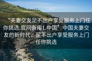“夫妻交友足不出戶享受服務(wù)上門任你挑選.官網(wǎng)備用1.中國”中國夫妻交友的新時(shí)代，足不出戶享受服務(wù)上門任你挑選
