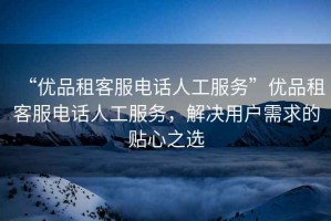 “優(yōu)品租客服電話人工服務(wù)”優(yōu)品租客服電話人工服務(wù)，解決用戶需求的貼心之選