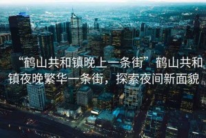 “鶴山共和鎮晚上一條街”鶴山共和鎮夜晚繁華一條街，探索夜間新面貌