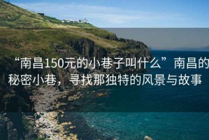 “南昌150元的小巷子叫什么”南昌的秘密小巷，尋找那獨(dú)特的風(fēng)景與故事