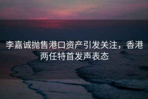 李嘉誠拋售港口資產引發關注，香港兩任特首發聲表態