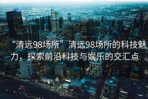 “清遠98場所”清遠98場所的科技魅力，探索前沿科技與娛樂的交匯點