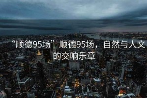 “順德95場”順德95場，自然與人文的交響樂章