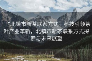 “北鎮市新茶聯系方式”科技引領茶葉產業革新，北鎮市新茶聯系方式探索與未來展望