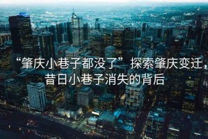 “肇慶小巷子都沒了”探索肇慶變遷，昔日小巷子消失的背后